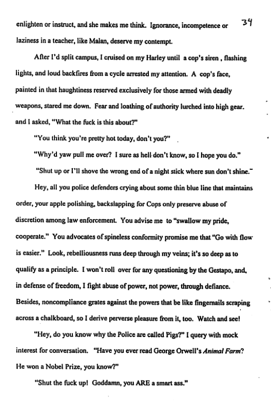 enlighten or instruct, and she makes me think. Ignorance, incompetence or 3 1 laziness n a teacher, like Malan, deserve my contempt.  After ’d split campus, | cruised on my Harley unil acop’s sirn , fashing. lights, and loud back fires rom a cycle arested my attation. A cop’s face, painted i tha haughtines reserved exclusively for those armed with deadly weapons,sared me down. Fear and loathing of uthoriy lurched ino high gear. and | asked, “What the fuck is this about?"  “You think you’re prety hot today, don’t you?"  “Why’d yaw pull me over? | sure as hll-don’t know, o | hope you do.”  “Shut up or I’ll shove the wrong end of a night stick where sun don’t shine.”  Hey, all you police defenders crying about some thin blue line that maintains. ‘order, your apple polishing, backslapping for Cops only preserve abuse of discretion among law enforcement. You advise me 1o “swallow my pride, cooperate.™ You advoeates of spineless conformity promise me that “Go with low  is easier.” Look, rebelliousness runs deep through my veins;  s 50 deepasto qualify as a principle. 1 won’troll over for any questioning by the Gestapo, and. in defense of freedom, I fight abuse of power, not power, through defiance. Besides, noncompliance grates against the powers that be like fingemails scraping across a chalkboard, so I derive perverse pleasure from it, too. Watch and see!  “Hey, do you know why the Police are called Pigs?” I query with mock interest for conversation. “Have you ever read George Orwell’s Animal Farm? He won a Nobel Prize, you know?"  “Shut the fuck up! Goddamn, you ARE a smart ass.” 